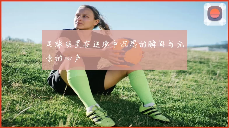 足球明星在逆境中沉思的瞬间与无奈的心声