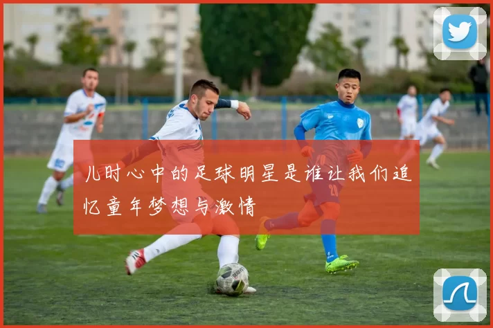儿时心中的足球明星是谁让我们追忆童年梦想与激情