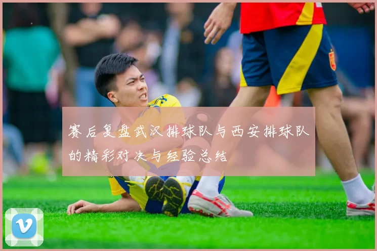 赛后复盘武汉排球队与西安排球队的精彩对决与经验总结