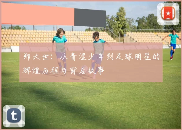 郑大世：从青涩少年到足球明星的辉煌历程与背后故事