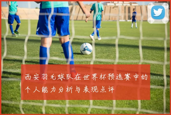 西安羽毛球队在世界杯预选赛中的个人能力分析与表现点评
