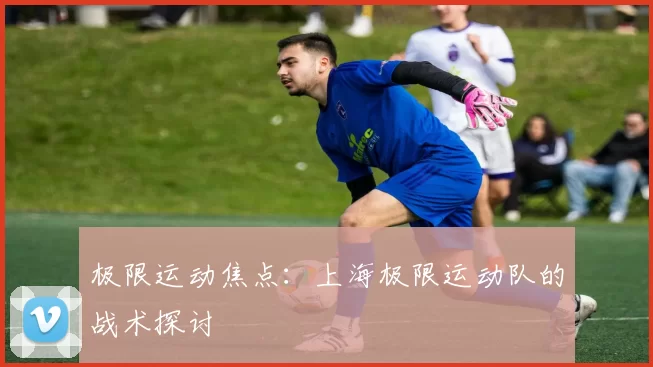 极限运动焦点：上海极限运动队的战术探讨